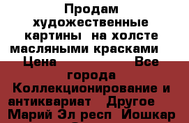 Продам художественные картины  на холсте масляными красками. › Цена ­ 8000-25000 - Все города Коллекционирование и антиквариат » Другое   . Марий Эл респ.,Йошкар-Ола г.